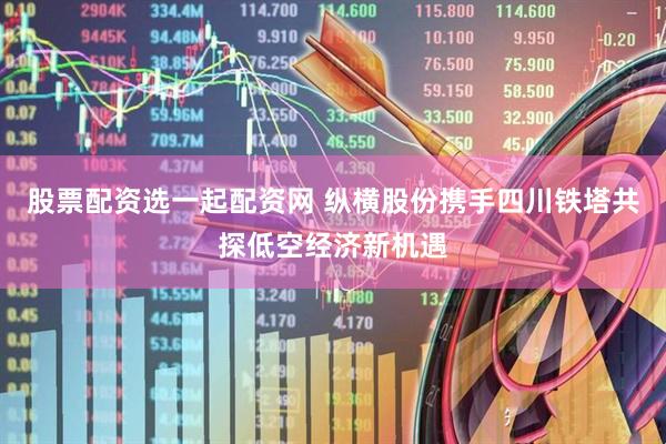 股票配资选一起配资网 纵横股份携手四川铁塔共探低空经济新机遇