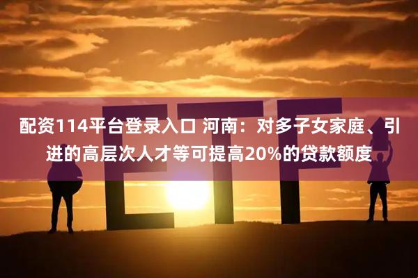 配资114平台登录入口 河南：对多子女家庭、引进的高层次人才等可提高20%的贷款额度