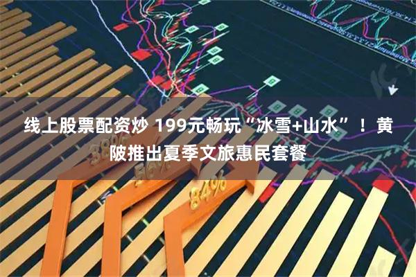 线上股票配资炒 199元畅玩“冰雪+山水” ！黄陂推出夏季文旅惠民套餐