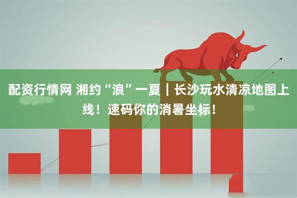 配资行情网 湘约“浪”一夏｜长沙玩水清凉地图上线！速码你的消暑坐标！