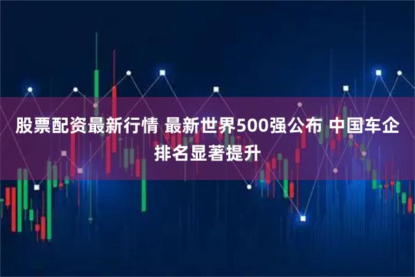 股票配资最新行情 最新世界500强公布 中国车企排名显著提升