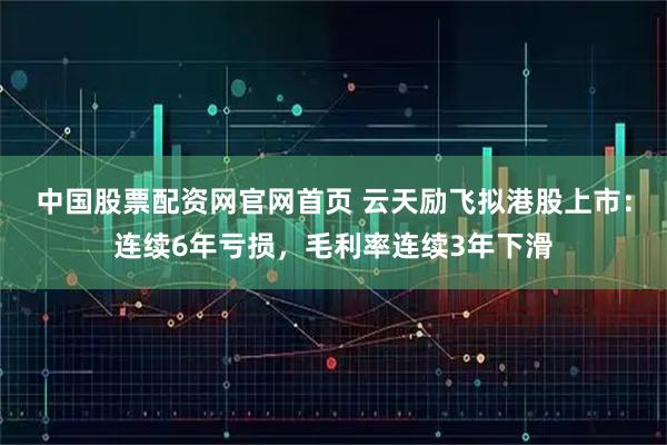 中国股票配资网官网首页 云天励飞拟港股上市：连续6年亏损，毛利率连续3年下滑