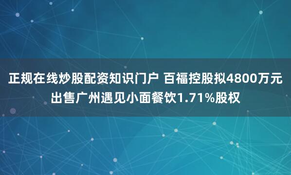 正规在线炒股配资知识门户 百福控股拟4800万元出售广州遇见小面餐饮1.71%股权