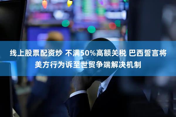 线上股票配资炒 不满50%高额关税 巴西誓言将美方行为诉至世贸争端解决机制