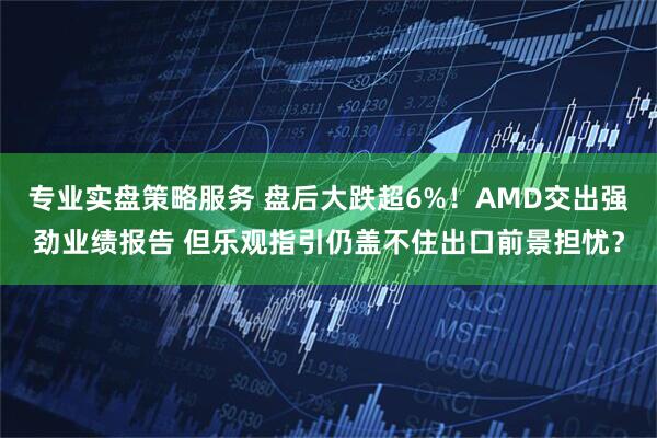 专业实盘策略服务 盘后大跌超6%！AMD交出强劲业绩报告 但乐观指引仍盖不住出口前景担忧？