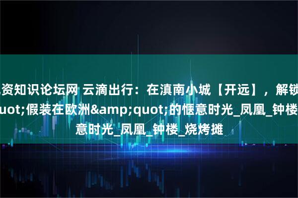 配资知识论坛网 云滴出行：在滇南小城【开远】，解锁"假装在欧洲"的惬意时光_凤凰_钟楼_烧烤摊