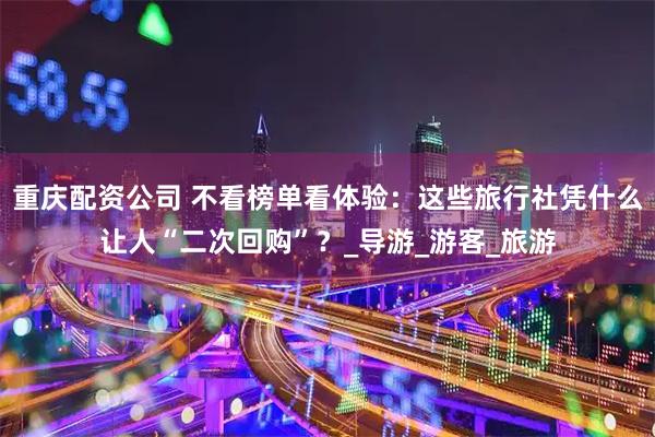 重庆配资公司 不看榜单看体验：这些旅行社凭什么让人“二次回购”？_导游_游客_旅游