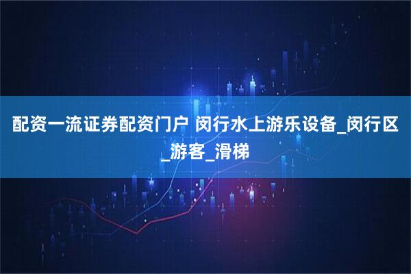配资一流证券配资门户 闵行水上游乐设备_闵行区_游客_滑梯