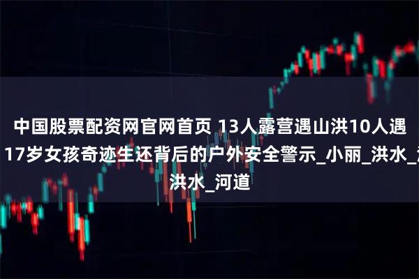 中国股票配资网官网首页 13人露营遇山洪10人遇难：17岁女孩奇迹生还背后的户外安全警示_小丽_洪水_河道