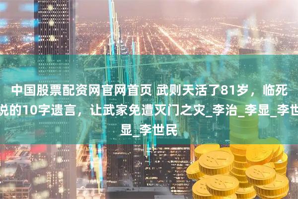 中国股票配资网官网首页 武则天活了81岁，临死前说的10字遗言，让武家免遭灭门之灾_李治_李显_李世民