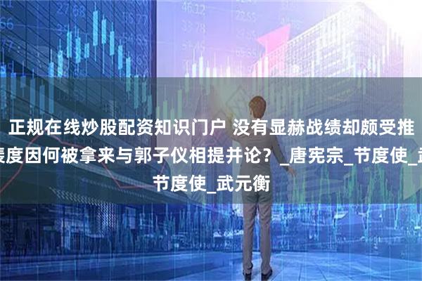 正规在线炒股配资知识门户 没有显赫战绩却颇受推崇，裴度因何被拿来与郭子仪相提并论？_唐宪宗_节度使_武元衡