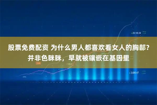 股票免费配资 为什么男人都喜欢看女人的胸部？并非色眯眯，早就被镶嵌在基因里