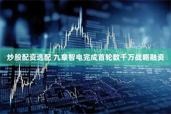 炒股配资选配 九章智电完成首轮数千万战略融资