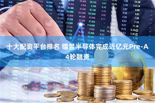 十大配资平台排名 镭昱半导体完成近亿元Pre-A4轮融资