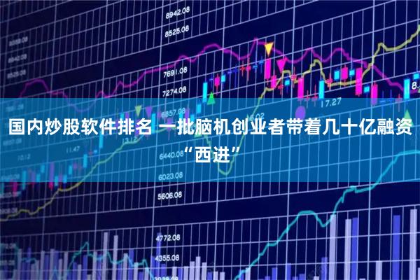 国内炒股软件排名 一批脑机创业者带着几十亿融资“西进”